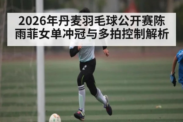 2026年丹麦羽毛球公开赛陈雨菲女单冲冠与多拍控制解析