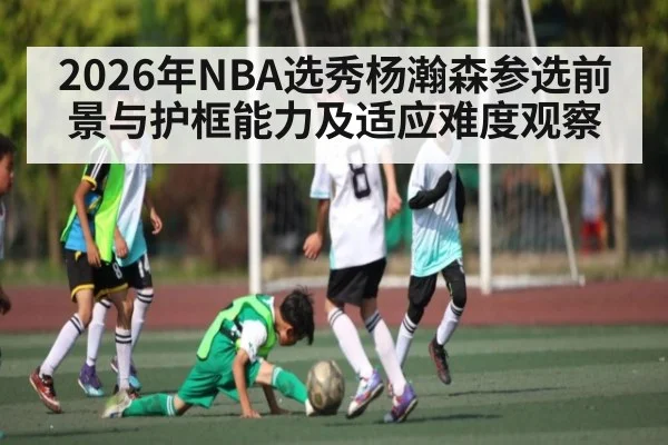 2026年NBA选秀杨瀚森参选前景与护框能力及适应难度观察